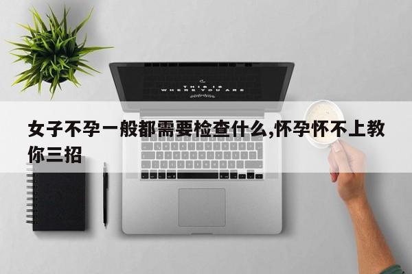 女子不孕一般都需要检查什么,怀孕怀不上教你三招