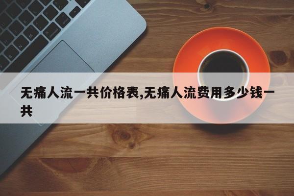 无痛人流一共价格表,无痛人流费用多少钱一共
