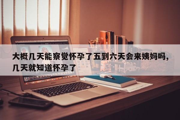 大概几天能察觉怀孕了五到六天会来姨妈吗,几天就知道怀孕了