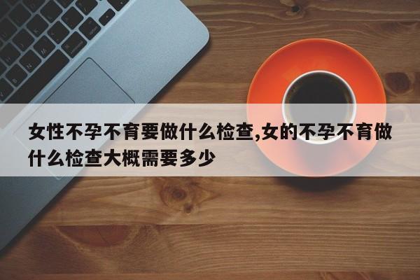 女性不孕不育要做什么检查,女的不孕不育做什么检查大概需要多少