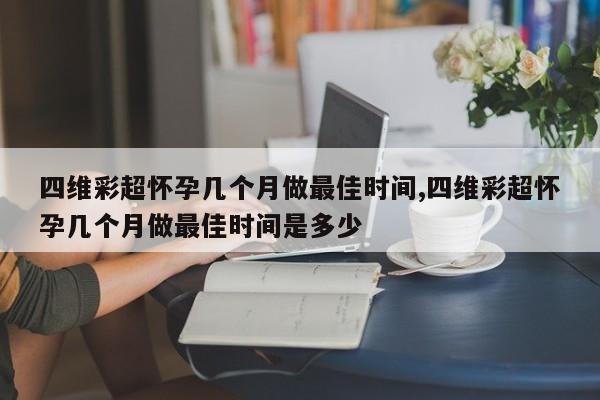 四维彩超怀孕几个月做最佳时间,四维彩超怀孕几个月做最佳时间是多少