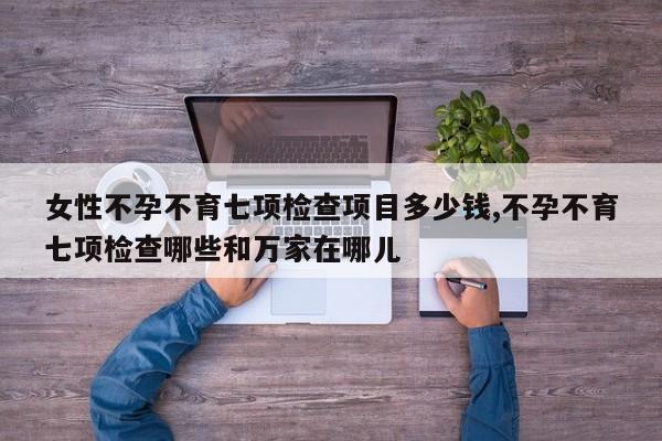 女性不孕不育七项检查项目多少钱,不孕不育七项检查哪些和万家在哪儿