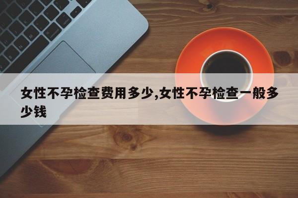 女性不孕检查费用多少,女性不孕检查一般多少钱