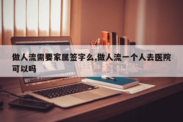 做人流需要家属签字么,做人流一个人去医院可以吗