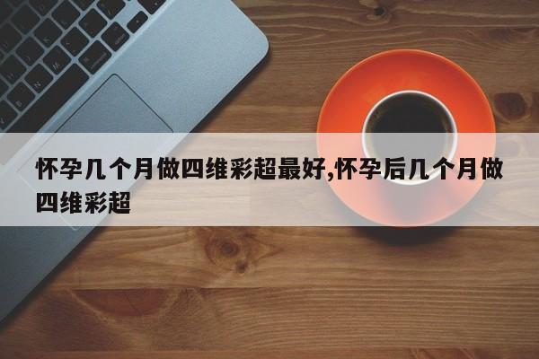 怀孕几个月做四维彩超最好,怀孕后几个月做四维彩超