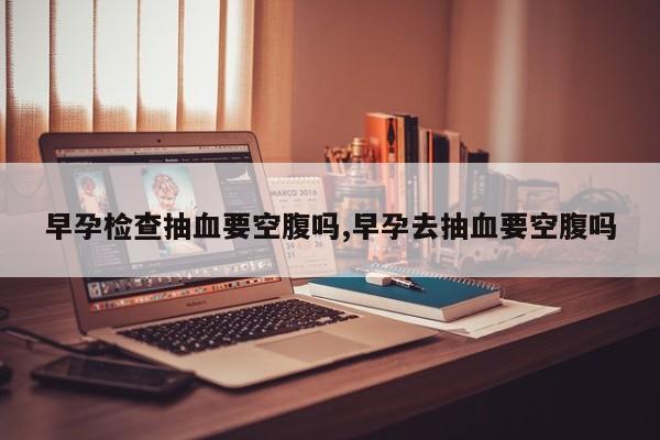 早孕检查抽血要空腹吗,早孕去抽血要空腹吗