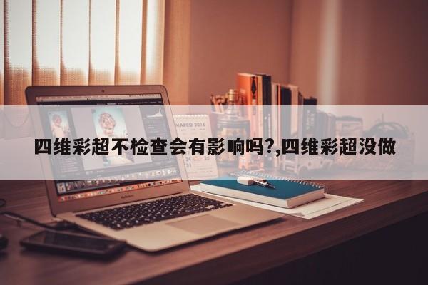 四维彩超不检查会有影响吗?,四维彩超没做
