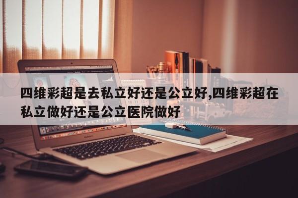 四维彩超是去私立好还是公立好,四维彩超在私立做好还是公立医院做好