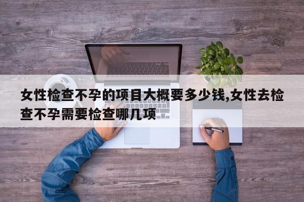 女性检查不孕的项目大概要多少钱,女性去检查不孕需要检查哪几项