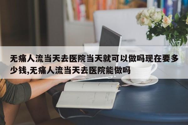 无痛人流当天去医院当天就可以做吗现在要多少钱,无痛人流当天去医院能做吗