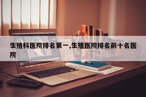 生殖科医院排名第一,生殖医院排名前十名医院