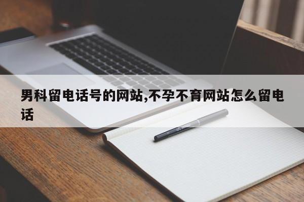 男科留电话号的网站,不孕不育网站怎么留电话