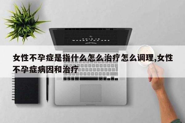 女性不孕症是指什么怎么治疗怎么调理,女性不孕症病因和治疗