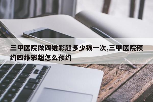 三甲医院做四维彩超多少钱一次,三甲医院预约四维彩超怎么预约