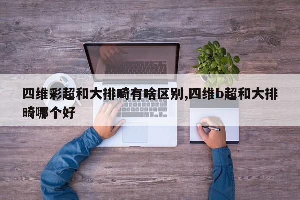 四维彩超和大排畸有啥区别,四维b超和大排畸哪个好