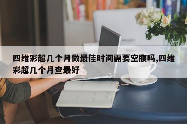 四维彩超几个月做最佳时间需要空腹吗,四维彩超几个月查最好