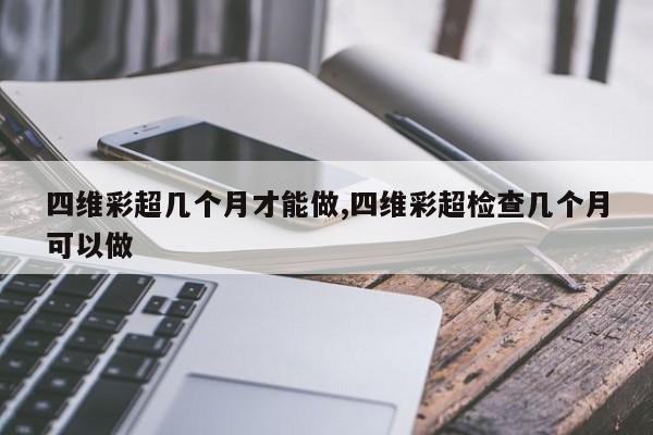 四维彩超几个月才能做,四维彩超检查几个月可以做