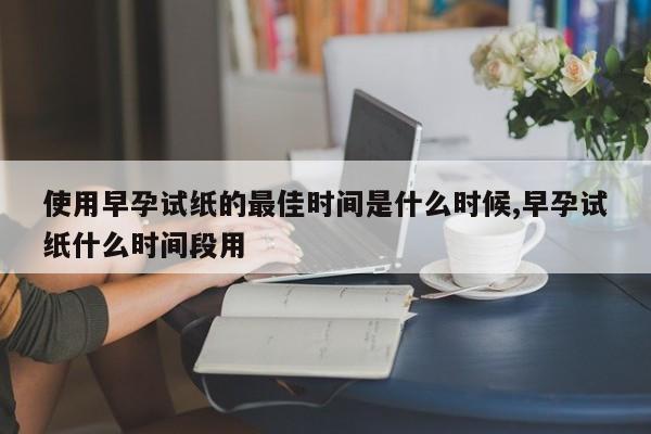 使用早孕试纸的最佳时间是什么时候,早孕试纸什么时间段用