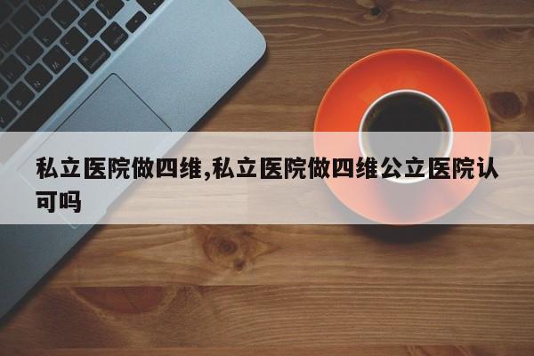 私立医院做四维,私立医院做四维公立医院认可吗