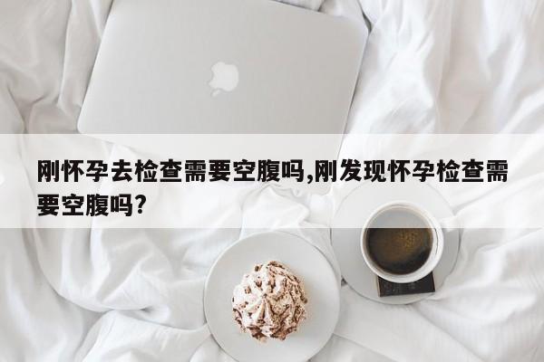 刚怀孕去检查需要空腹吗,刚发现怀孕检查需要空腹吗?