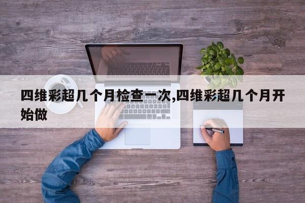 四维彩超几个月检查一次,四维彩超几个月开始做