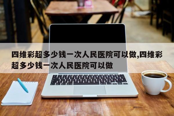 四维彩超多少钱一次人民医院可以做,四维彩超多少钱一次人民医院可以做