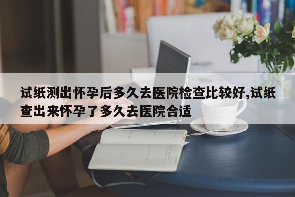 试纸测出怀孕后多久去医院检查比较好,试纸查出来怀孕了多久去医院合适