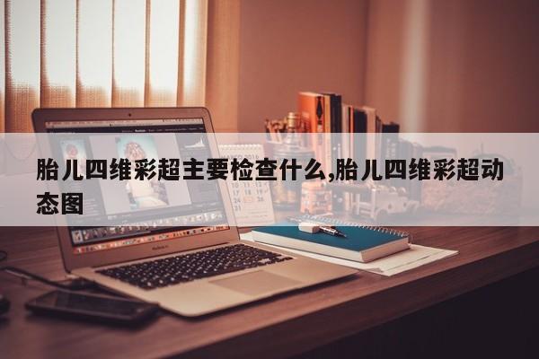 胎儿四维彩超主要检查什么,胎儿四维彩超动态图