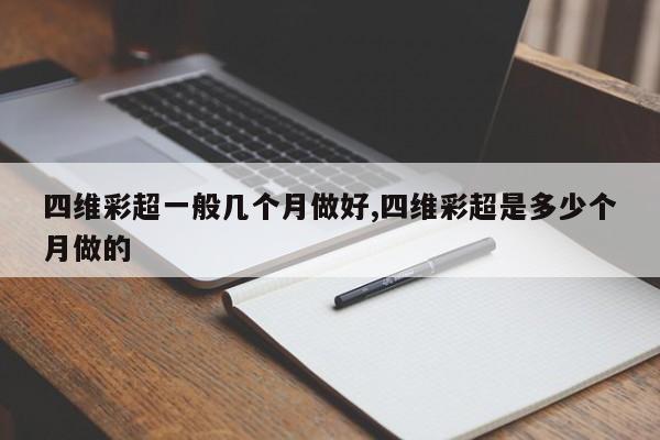 四维彩超一般几个月做好,四维彩超是多少个月做的