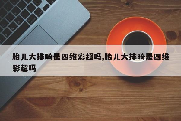胎儿大排畸是四维彩超吗,胎儿大排畸是四维彩超吗
