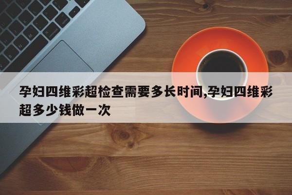 孕妇四维彩超检查需要多长时间,孕妇四维彩超多少钱做一次