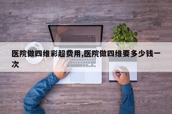 医院做四维彩超费用,医院做四维要多少钱一次