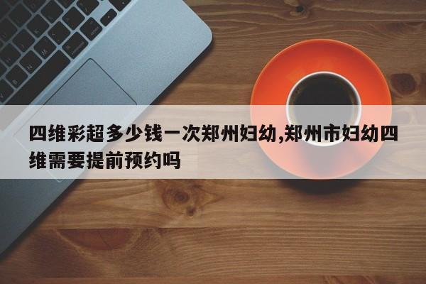 四维彩超多少钱一次郑州妇幼,郑州市妇幼四维需要提前预约吗